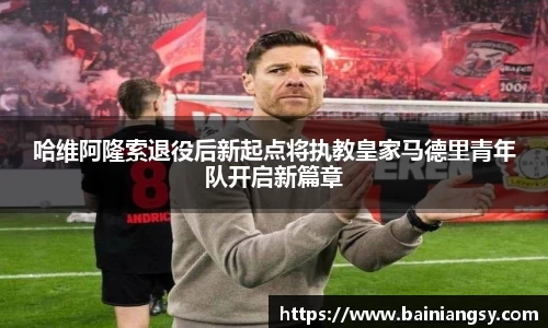 哈维阿隆索退役后新起点将执教皇家马德里青年队开启新篇章